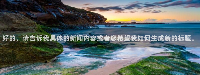 2元彩票凯捷平台：好的，请告诉我具体的新闻内容或者您希望我如何生成新的标题。