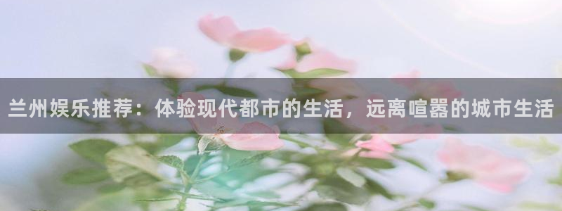 2元彩票体育免费注册入口：兰州娱乐推荐：体验现代都市的生活，远离喧嚣的城市生活
