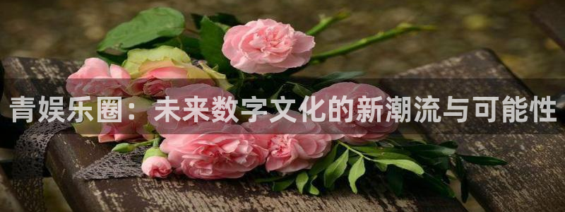 2元彩票f凯捷平台在线注册：青娱乐圈：未来数字文化的新潮流与可能性